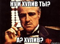 ну и хулив ты? а? хулив?