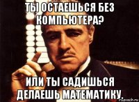 ты остаешься без компьютера? или ты садишься делаешь математику.