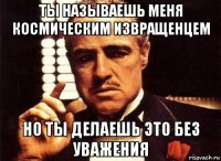 ты называешь меня космическим извращенцем но ты делаешь это без уважения