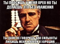 ты просишь у меня орео но ты делаешь это без уважения ты даже не говоришь как сильноты любишь меня и какой я хороший