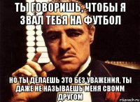 ты говоришь, чтобы я звал тебя на футбол но ты делаешь это без уважения, ты даже не называешь меня своим другом