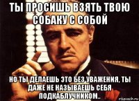 ты просишь взять твою собаку с собой но ты делаешь это без уважения, ты даже не называешь себя подкаблучником..