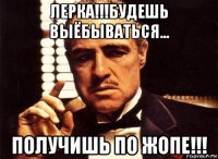 лерка!!!будешь выёбываться... получишь по жопе!!!