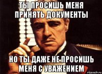 ты просишь меня принять документы но ты даже не просишь меня с уважением