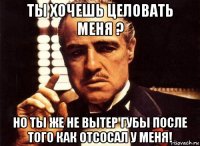 ты хочешь целовать меня ? но ты же не вытер губы после того как отсосал у меня!