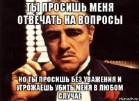 ты просишь меня отвечать на вопросы но ты просишь без уважения и угрожаешь убить меня в любом случае