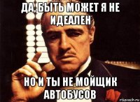 да, быть может я не идеален но и ты не мойщик автобусов