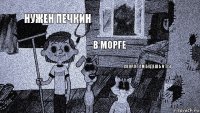 НУЖЕН ПЕЧКИН В МОРГЕ СКОРО ТАМ БУДЕШЬ И ТЫ