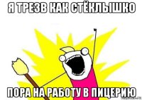 я трезв как стёклышко пора на работу в пицерию