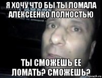 я хочу что бы ты ломала алексеенко полностью ты сможешь ее ломать? сможешь?