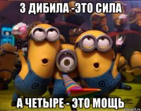 3 дибила -это сила а четыре - это мощь