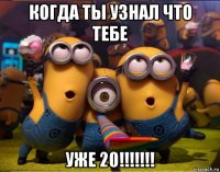 когда ты узнал что тебе уже 20!!!!!!!