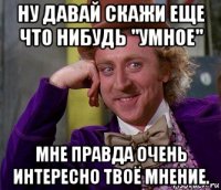 ну давай скажи еще что нибудь "умное" мне правда очень интересно твоё мнение.