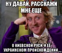 ну давай, расскажи мне еще о киевской руси, и её украинском происхождении.