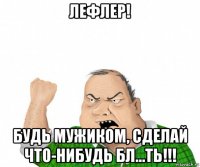 лефлер! будь мужиком, сделай что-нибудь бл...ть!!!