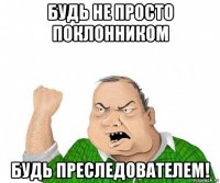 будь не просто поклонником будь преследователем!