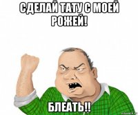 сделай тату с моей рожей! блеать!!