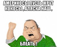 америкосы пусть жрут кокосы , аляска наш , блеать !