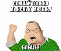 слушай только мужскую музыку блеать!