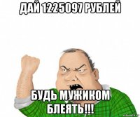 дай 1225097 рублей будь мужиком блеять!!!