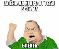 алёна да игорь от тебя без ума блеать