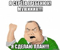 я серёга гребенюк! мужииик!!! я сделаю план!!!