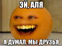 эй, аля я думал, мы друзья