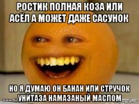 ростик полная коза или асёл а может даже сасунок но я думаю он банан или стручок унитаза намазаный маслом