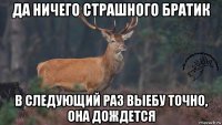 да ничего страшного братик в следующий раз выебу точно, она дождется