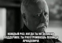  каждый раз, когда ты не делаешь поддержку, ты расстраиваешь леонида аркадевича