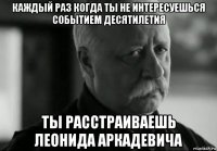 каждый раз когда ты не интересуешься событием десятилетия ты расстраиваешь леонида аркадевича