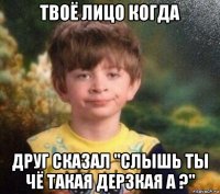 твоё лицо когда друг сказал "слышь ты чё такая дерзкая а ?"