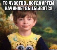 то чувство , когда артем начинает выебыватся 