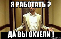 я работать ? да вы охуели !