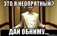 это я неопрятный? дай обниму...