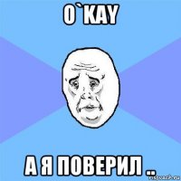 o`kay а я поверил ..