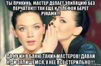 ты прикинь, мастер делает эпиляцию без перчаток!!! так еще и телефон берет руками!!! да ну их в баню таких мастеров! давай к ди запишемся, у нее все стерильно!!!