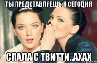 ты представляешь я сегодня спала с твитти..ахах