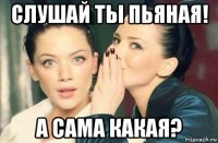 слушай ты пьяная! а сама какая?