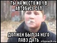 ты на место no.1 в автобусе сел должен был за него лавэ дать