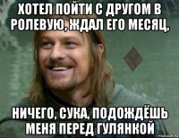 хотел пойти с другом в ролевую, ждал его месяц, ничего, сука, подождёшь меня перед гулянкой