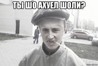 ты шо ахуел шоли? 