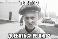 ты что ? доебаться решил ?