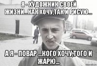 я - художник своей жизни...как хочу,так и рисую... а я - повар ...кого хочу,того и жарю...