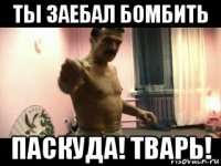 ты заебал бомбить паскуда! тварь!