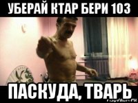 уберай ктар бери 103 паскуда, тварь