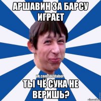 аршавин за барсу играет ты чё сука не веришь?