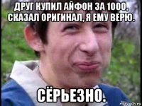 друг купил айфон за 1000, сказал оригинал, я ему верю. сёрьезно.