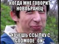 когда мне говорит новобранец "хочешь ссылку с godmode_on"