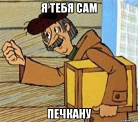 я тебя сам печкану